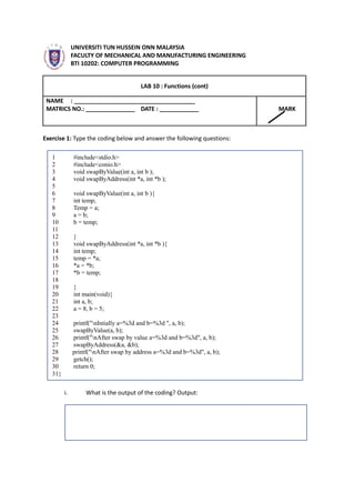 UNIVERSITI TUN HUSSEIN ONN MALAYSIA
FACULTY OF MECHANICAL AND MANUFACTURING ENGINEERING
BTI 10202: COMPUTER PROGRAMMING
LAB 10 : Functions (cont)
NAME : _____________________________________
MATRICS NO.: _______________ DATE : ____________ MARK
Exercise 1: Type the coding below and answer the following questions:
1 #include<stdio.h>
2 #include<conio.h>
3 void swapByValue(int a, int b );
4 void swapByAddress(int *a, int *b );
5
6 void swapByValue(int a, int b ){
7 int temp;
8 Temp = a;
9 a = b;
10 b = temp;
11
12 }
13 void swapByAddress(int *a, int *b ){
14 int temp;
15 temp = *a;
16 *a = *b;
17 *b = temp;
18
19 }
20 int main(void){
21 int a, b;
22 a = 8, b = 5;
23
24 printf("nIntially a=%3d and b=%3d ", a, b);
25 swapByValue(a, b);
26 printf("nAfter swap by value a=%3d and b=%3d", a, b);
27 swapByAddress(&a, &b);
28 printf("nAfter swap by address a=%3d and b=%3d", a, b);
29 getch();
30 return 0;
31}
i. What is the output of the coding? Output: