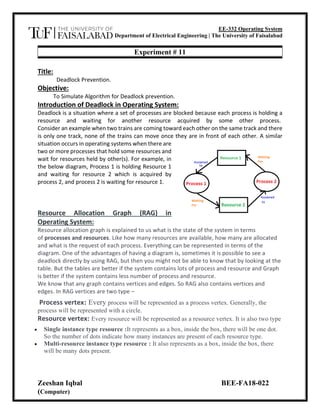 EE-332 Operating System
Department of Electrical Engineering | The University of Faisalabad
Zeeshan Iqbal BEE-FA18-022
(Computer)
Experiment # 11
Title:
Deadlock Prevention.
Objective:
To Simulate Algorithm for Deadlock prevention.
Introduction of Deadlock in Operating System:
Deadlock is a situation where a set of processes are blocked because each process is holding a
resource and waiting for another resource acquired by some other process.
Consider an example when two trains are coming toward each other on the same track and there
is only one track, none of the trains can move once they are in front of each other. A similar
situation occurs in operating systems when there are
two or more processes that hold some resources and
wait for resources held by other(s). For example, in
the below diagram, Process 1 is holding Resource 1
and waiting for resource 2 which is acquired by
process 2, and process 2 is waiting for resource 1.
Resource Allocation Graph (RAG) in
Operating System:
Resource allocation graph is explained to us what is the state of the system in terms
of processes and resources. Like how many resources are available, how many are allocated
and what is the request of each process. Everything can be represented in terms of the
diagram. One of the advantages of having a diagram is, sometimes it is possible to see a
deadlock directly by using RAG, but then you might not be able to know that by looking at the
table. But the tables are better if the system contains lots of process and resource and Graph
is better if the system contains less number of process and resource.
We know that any graph contains vertices and edges. So RAG also contains vertices and
edges. In RAG vertices are two type –
Process vertex: Every process will be represented as a process vertex. Generally, the
process will be represented with a circle.
Resource vertex: Every resource will be represented as a resource vertex. It is also two type
• Single instance type resource :It represents as a box, inside the box, there will be one dot.
So the number of dots indicate how many instances are present of each resource type.
• Multi-resource instance type resource : It also represents as a box, inside the box, there
will be many dots present.