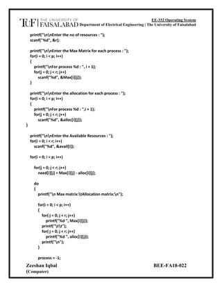 EE-332 Operating System
Department of Electrical Engineering | The University of Faisalabad
Zeeshan Iqbal BEE-FA18-022
(Computer)
printf("nnEnter the no of resources : ");
scanf("%d", &r);
printf("nnEnter the Max Matrix for each process : ");
for(i = 0; i < p; i++)
{
printf("nFor process %d : ", i + 1);
for(j = 0; j < r; j++)
scanf("%d", &Max[i][j]);
}
printf("nnEnter the allocation for each process : ");
for(i = 0; i < p; i++)
{
printf("nFor process %d : ",i + 1);
for(j = 0; j < r; j++)
scanf("%d", &alloc[i][j]);
}
printf("nnEnter the Available Resources : ");
for(i = 0; i < r; i++)
scanf("%d", &avail[i]);
for(i = 0; i < p; i++)
for(j = 0; j < r; j++)
need[i][j] = Max[i][j] - alloc[i][j];
do
{
printf("n Max matrix:tAllocation matrix:n");
for(i = 0; i < p; i++)
{
for( j = 0; j < r; j++)
printf("%d ", Max[i][j]);
printf("tt");
for( j = 0; j < r; j++)
printf("%d ", alloc[i][j]);
printf("n");
}
process = -1;
 
