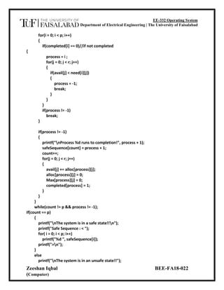 EE-332 Operating System
Department of Electrical Engineering | The University of Faisalabad
Zeeshan Iqbal BEE-FA18-022
(Computer)
for(i = 0; i < p; i++)
{
if(completed[i] == 0)//if not completed
{
process = i ;
for(j = 0; j < r; j++)
{
if(avail[j] < need[i][j])
{
process = -1;
break;
}
}
}
if(process != -1)
break;
}
if(process != -1)
{
printf("nProcess %d runs to completion!", process + 1);
safeSequence[count] = process + 1;
count++;
for(j = 0; j < r; j++)
{
avail[j] += alloc[process][j];
alloc[process][j] = 0;
Max[process][j] = 0;
completed[process] = 1;
}
}
}
while(count != p && process != -1);
if(count == p)
{
printf("nThe system is in a safe state!!n");
printf("Safe Sequence : < ");
for( i = 0; i < p; i++)
printf("%d ", safeSequence[i]);
printf(">n");
}
else
printf("nThe system is in an unsafe state!!");
 