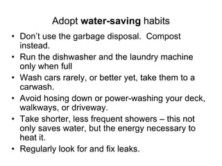 Adopt water-saving habits 
• Don’t use the garbage disposal. Compost 
instead. 
• Run the dishwasher and the laundry machine 
only when full 
• Wash cars rarely, or better yet, take them to a 
carwash. 
• Avoid hosing down or power-washing your deck, 
walkways, or driveway. 
• Take shorter, less frequent showers – this not 
only saves water, but the energy necessary to 
heat it. 
• Regularly look for and fix leaks. 
 