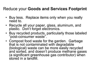 Reduce your Goods and Services Footprint 
• Buy less. Replace items only when you really 
need to. 
• Recycle all your paper, glass, aluminum, and 
plastic. Don’t forget electronics. 
• Buy recycled products, particularly those labeled 
“post-consumer waste”. 
• Compost food waste for the garden. Garbage 
that is not contaminated with degradable 
(biological) waste can be more easily recycled 
and sorted, and doesn’t produce methane gases 
(a significant greenhouse gas contributor) when 
stored in a landfill. 
 