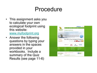 Procedure 
• This assignment asks you 
to calculate your own 
ecological footprint using 
this website: 
www.myfootprint.org 
• Answer the following 
questions by typing your 
answers in the spaces 
provided in your 
workbooks. Include a 
summary of the Quiz 
Results (see page 11-6) 
