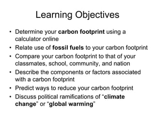 Learning Objectives 
• Determine your carbon footprint using a 
calculator online 
• Relate use of fossil fuels to your carbon footprint 
• Compare your carbon footprint to that of your 
classmates, school, community, and nation 
• Describe the components or factors associated 
with a carbon footprint 
• Predict ways to reduce your carbon footprint 
• Discuss political ramifications of “climate 
change” or “global warming” 
 