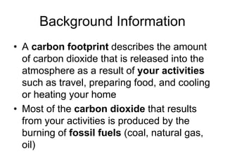 Background Information 
• A carbon footprint describes the amount 
of carbon dioxide that is released into the 
atmosphere as a result of your activities 
such as travel, preparing food, and cooling 
or heating your home 
• Most of the carbon dioxide that results 
from your activities is produced by the 
burning of fossil fuels (coal, natural gas, 
oil) 
 