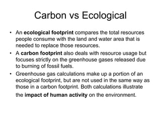 Carbon vs Ecological 
• An ecological footprint compares the total resources 
people consume with the land and water area that is 
needed to replace those resources. 
• A carbon footprint also deals with resource usage but 
focuses strictly on the greenhouse gases released due 
to burning of fossil fuels. 
• Greenhouse gas calculations make up a portion of an 
ecological footprint, but are not used in the same way as 
those in a carbon footprint. Both calculations illustrate 
the impact of human activity on the environment. 
 