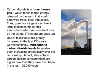 • Carbon dioxide is a “greenhouse 
gas,” which tends to trap energy 
released by the earth that would 
otherwise travel back into space. 
Thus, greenhouse gases act like a 
large blanket in the earth’s 
atmosphere which reduces heat loss 
by the planet. (Temperature goes up) 
• Use of fossil fuels has greatly 
increased in the last 130 years. 
Correspondingly, atmospheric 
carbon dioxide levels have also 
been increasing dramatically over the 
last century. In fact, atmospheric 
carbon dioxide concentrations are 
higher now than they have ever been 
in the last 100,000 years. 
 