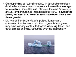 • Corresponding to recent increases in atmospheric carbon 
dioxide levels have been increases in the earth’s average 
temperature. Over the last 130 years the earth’s average 
annual temperature has increase about 1.5°C. Toward the 
poles, the temperature increases have been over three 
times greater. 
• Many prominent scientist and political leaders are 
concerned that human production of greenhouse gases 
may have already contributed to this warming trend, and 
other climate changes, occurring over the last century. 
 