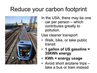 Reduce your carbon footprint 
In the USA, there may be one 
car per person – which 
contributes greatly to 
pollution. 
Use cleaner transport 
• Walk, bike, or take public 
transit 
• 1 gallon of US gasoline = 
35KWh energy 
• KWh = energy usage 
• Avoid short airplane trips – 
take a bus or train instead 
 