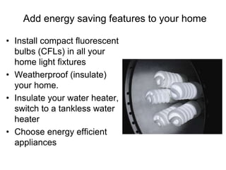 Add energy saving features to your home 
• Install compact fluorescent 
bulbs (CFLs) in all your 
home light fixtures 
• Weatherproof (insulate) 
your home. 
• Insulate your water heater, 
switch to a tankless water 
heater 
• Choose energy efficient 
appliances 
 