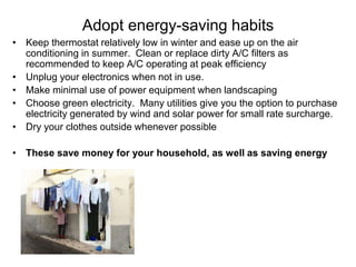 Adopt energy-saving habits 
• Keep thermostat relatively low in winter and ease up on the air 
conditioning in summer. Clean or replace dirty A/C filters as 
recommended to keep A/C operating at peak efficiency 
• Unplug your electronics when not in use. 
• Make minimal use of power equipment when landscaping 
• Choose green electricity. Many utilities give you the option to purchase 
electricity generated by wind and solar power for small rate surcharge. 
• Dry your clothes outside whenever possible 
• These save money for your household, as well as saving energy 
 