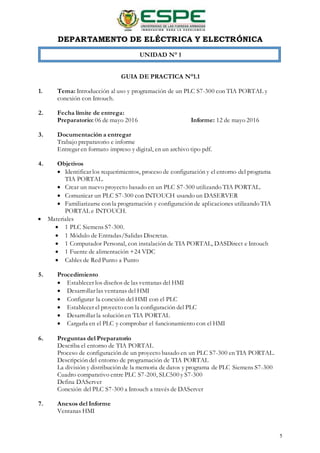 DEPARTAMENTO DE ELÉCTRICA Y ELECTRÓNICA
5
UNIDAD N° 1
GUIA DE PRACTICA N°1.1
1. Tema: Introducción al uso y programación de un PLC S7-300 con TIA PORTAL y
conexión con Intouch.
2. Fecha límite de entrega:
Preparatorio: 06 de mayo 2016 Informe: 12 de mayo 2016
3. Documentación a entregar
Trabajo preparatorio e informe
Entregar en formato impreso y digital, en un archivo tipo pdf.
4. Objetivos
 Identificar los requerimientos, proceso de configuración y el entorno del programa
TIA PORTAL.
 Crear un nuevo proyecto basado en un PLC S7-300 utilizando TIA PORTAL.
 Comunicar un PLC S7-300 con INTOUCH usando un DASERVER
 Familiarizarse con la programación y configuración de aplicaciones utilizando TIA
PORTAL e INTOUCH.
 Materiales
 1 PLC Siemens S7-300.
 1 Módulo de Entradas/Salidas Discretas.
 1 Computador Personal, con instalación de TIA PORTAL, DASDirect e Intouch
 1 Fuente de alimentación +24 VDC
 Cables de Red Punto a Punto
5. Procedimiento
 Establecer los diseños de las ventanas del HMI
 Desarrollar las ventanas del HMI
 Configurar la conexión del HMI con el PLC
 Establecer el proyecto con la configuración del PLC
 Desarrollar la solución en TIA PORTAL
 Cargarla en el PLC y comprobar el funcionamiento con el HMI
6. Preguntas del Preparatorio
Describa el entorno de TIA PORTAL
Proceso de configuración de un proyecto basado en un PLC S7-300 en TIA PORTAL.
Descripción del entorno de programación de TIA PORTAL
La división y distribución de la memoria de datos y programa de PLC Siemens S7-300
Cuadro comparativo entre PLC S7-200, SLC500 y S7-300
Defina DAServer
Conexión del PLC S7-300 a Intouch a través de DAServer
7. Anexos del Informe
Ventanas HMI
 