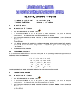Ing. Freddy Zambrana Rodríguez
FECHA DE PUBLICACION: Or – 07 – IV – 2014
FECHA DE ENTREGA: hasta el 25 – IV – 2014
1. MÉTODO DE GAUSS.
1.1 METODOLOGÍA DE TRABAJO.
1. Abra MATLAB haciendo clic sobre el icono
2. En el indicador de MATLAB, que es >>, genere la matriz coeficiente A y el vector de términos
independientes y correspondiente al sistema de ecuaciones en cuestión
3. Con la información introducida, en el indicador >> llamar al programa Gauss_L cuyo formato de
utilización es:
Gauss_L(A, y);
4. Para resolver el sistema de ecuaciones lineales proporciónese la información necesaria de la matriz
coeficiente A, el vector de términos independientes y y sobre todo la opción de resolver sin pivotaje 1
o con pivotaje 2
5. Anote los resultados obtenidos.
1.2 PROBLEMA A RESOLVER.
El siguiente sistema tridiagonal debe resolverse como parte de un algoritmo (Crack-Nicolson) para resolver
ecuaciones diferenciales parciales:
535265
743442
146584
4364944
8198479
54321
54321
54321
54321
54321
−=+++−−
=+−++−
−=+−−−−
−=++−+
−=++−−−
xxxxx
xxxxx
xxxxx
xxxxx
xxxxx
Utilizando el método de Gauss con pivotaje determine las incógnitas con cuatro dígitos.
2. ELIMINACION DE JORDAN.
2.1 METODOLOGÍA DE TRABAJO.
1. Abra MATLAB haciendo clic sobre el icono
2. En el indicador de MATLAB, que es >>, genere la matriz coeficiente A y el vector de términos
independientes y correspondiente al sistema de ecuaciones en cuestión
3. Con la información introducida, en el indicador >> llamar al programa Jordan_L cuyo formato de
utilización es:
Jordan_L(A, y);
 