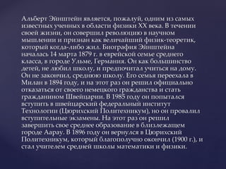 Альберт Эйнштейн является, пожалуй, одним из самых
известных ученных в области физики ХХ века. В течении
своей жизни, он совершил революцию в научном
мышлении и признан как величайший физик-теоретик,
который когда-либо жил. Биография Эйнштейна
началась 14 марта 1879 г. в еврейской семье среднего
класса, в городе Ульме, Германия. Он как большинство
детей, не любил школу, и предпочитал учиться на дому.
Он не закончил, среднюю школу. Его семья переехала в
Милан в 1894 году, и на этот раз он решил официально
отказаться от своего немецкого гражданства и стать
гражданином Швейцарии. В 1985 году он попытался
вступить в швейцарский федеральный институт
Технологии (Цюрихский Политехникум), но он провалил
вступительные экзамены. На этот раз он решил
завершить свое среднее образование в близлежащем
городе Аарау. В 1896 году он вернулся в Цюрихский
Политехникум, который благополучно окончил (1900 г.), и
стал учителем средней школы математики и физики.
 
