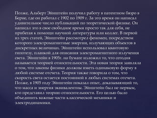 Позже, Альберт Эйнштейн получил работу в патентном бюро в
Берне, где он работал с 1902 по 1909 г. За это время он написал
удивительное число публикаций по теоретической физике. Он
написал это в свое свободное время просто так для себя, не
прибегая к помощи научной литературы или коллег. В первой
из трех статей, Эйнштейн рассмотрел феномен, посредством
которого электромагнитные энергии, излучающих объектов в
дискретных величинах. Эйнштейн использовал квантовую
гипотезу, планкой для описания электромагнитного излучения
света. Эйнштейн в 1905г. на бумаге изложил то, что сегодня
называется теорией относительности. Эта новая теория заявляла
о том, что законы физики должны иметь одинаковую форму в
любой системе отсчета. Теория также говорила о том, что
скорость света остается постоянной в любых системах отсчета.
Позже, в 1905 году Эйнштейн показал опыт, доказывающий то,
что масса и энергия эквивалентны. Эйнштейн был не первым,
кто представил теорию относительности. Его целью было
объединить важные части классической механики и
электродинамики.
 
