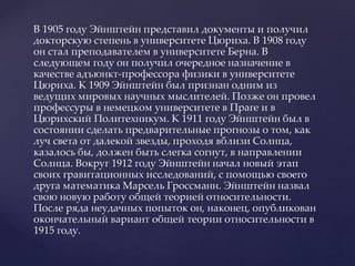 В 1905 году Эйнштейн представил документы и получил
докторскую степень в университете Цюриха. В 1908 году
он стал преподавателем в университете Берна. В
следующем году он получил очередное назначение в
качестве адъюнкт-профессора физики в университете
Цюриха. К 1909 Эйнштейн был признан одним из
ведущих мировых научных мыслителей. Позже он провел
профессуры в немецком университете в Праге и в
Цюрихский Политехникум. К 1911 году Эйнштейн был в
состоянии сделать предварительные прогнозы о том, как
луч света от далекой звезды, проходя вблизи Солнца,
казалось бы, должен быть слегка согнут, в направлении
Солнца. Вокруг 1912 году Эйнштейн начал новый этап
своих гравитационных исследований, с помощью своего
друга математика Марсель Гроссманн. Эйнштейн назвал
свою новую работу общей теорией относительности.
После ряда неудачных попыток он, наконец, опубликован
окончательный вариант общей теории относительности в
1915 году.
 