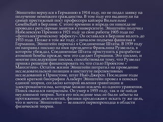 Эйнштейн вернулся в Германию в 1914 году, но не подал заявку на
получение немецкого гражданства. В том году его выдвинули на
самый престижный пост профессора кайзера Вильгельма
Gesellschaft в Берлине. С этого времени и впредь он никогда не
проводил регулярные занятия в университете. Эйнштейн получил
Нобелевскую Премию в 1921 году за свои работы 1905 года по
«фотоэлектрическому эффекту». Он оставался в Берлине вплоть до
1933 года. Позже в том же году, с началом подъема фашизма в
Германии, Эйнштейн переехал в Соединенные Штаты. В 1939 году
он направил письмо на имя президента Франклина Рузвельта, в
котором убеждал, Соединенные Штаты приступить к разработке
атомной бомбы прежде, чем это сделает Германия. Это письмо, и
многие последующие письма, способствовали тому, что Рузвельт
принял решение финансировать то, что стало Проектом »
Манхэттен». Остаток жизни Эйнштейн потратил на проведение
исследовательской позиции в институте перспективных
исследований в Принстоне, штат Нью-Джерси. Последние годы
своей краткой биографии Альберт Эйнштейн провел в поисках
единой теории, согласно которой явления гравитации и
электромагнетизма, которые можно извлечь из одного уравнения.
Поиск оказался напрасным. Он умер в 1955 году, так и не найдя
неуловимой теории. Хотя его последние мысли были забыты на
протяжении десятилетий, физики продолжают искать ту же цель,
что и мечты Эйнштейна — великого первопроходца в области
физической теории.
 