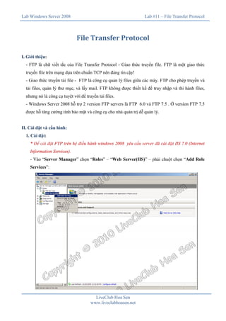 Lab Windows Server 2008

Lab #11 – File Transfer Protocol

File Transfer Protocol
I. Giới thiệu:
- FTP là chữ viết tắc của File Transfer Protocol - Giao thức truyền file. FTP là một giao thức
truyền file trên mạng dựa trên chuẩn TCP nên đáng tin cậy!
- Giao thức truyền tải file - FTP là công cụ quản lý files giữa các máy. FTP cho phép truyền và
tải files, quản lý thư mục, và lấy mail. FTP không được thiết kế để truy nhập và thi hành files,
nhưng nó là công cụ tuyệt vời để truyền tải files.
- Windows Server 2008 hỗ trợ 2 version FTP servers là FTP 6.0 và FTP 7.5 . Ở version FTP 7.5
được hỗ tăng cường tính bảo mật và công cụ cho nhà quản trị dễ quản lý.
II. Cài đặt và cấu hình:
1. Cài đặt:
* Để cài đặt FTP trên hệ điều hành windows 2008 yêu cầu server đã cài đặt IIS 7.0 (Internet
Information Services).
- Vào “Server Manager” chọn “Roles” – “Web Server(IIS)” – phải chuột chọn “Add Role
Services”:

LiveClub Hoa Sen
www.liveclubhoasen.net

 