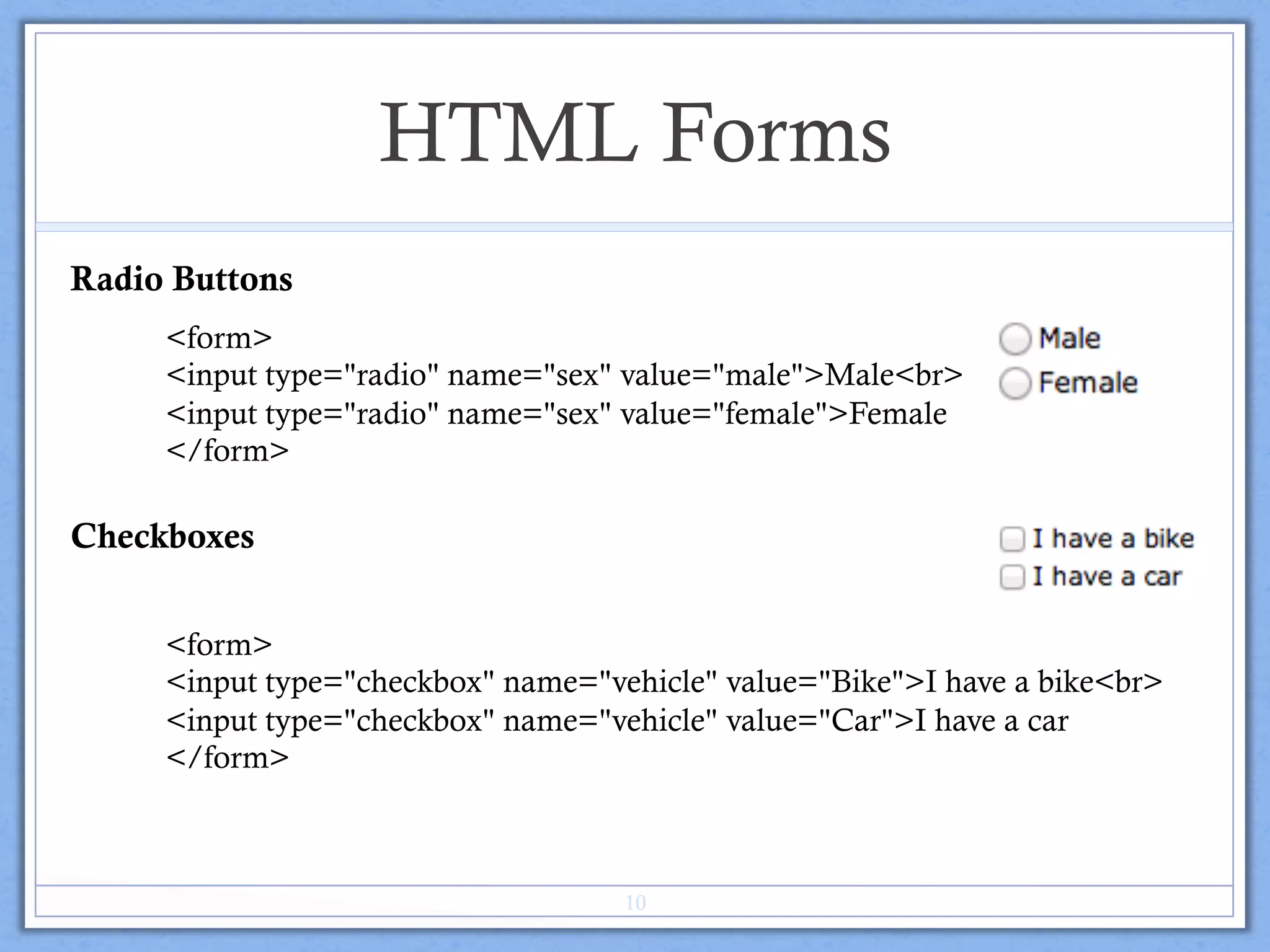 HTML Forms
Radio Buttons
<form>
<input type="radio" name="sex" value="male">Male<br>
<input type="radio" name="sex" value="female">Female
</form>
Checkboxes
<form>
<input type="checkbox" name="vehicle" value="Bike">I have a bike<br>
<input type="checkbox" name="vehicle" value="Car">I have a car
</form>
10
 