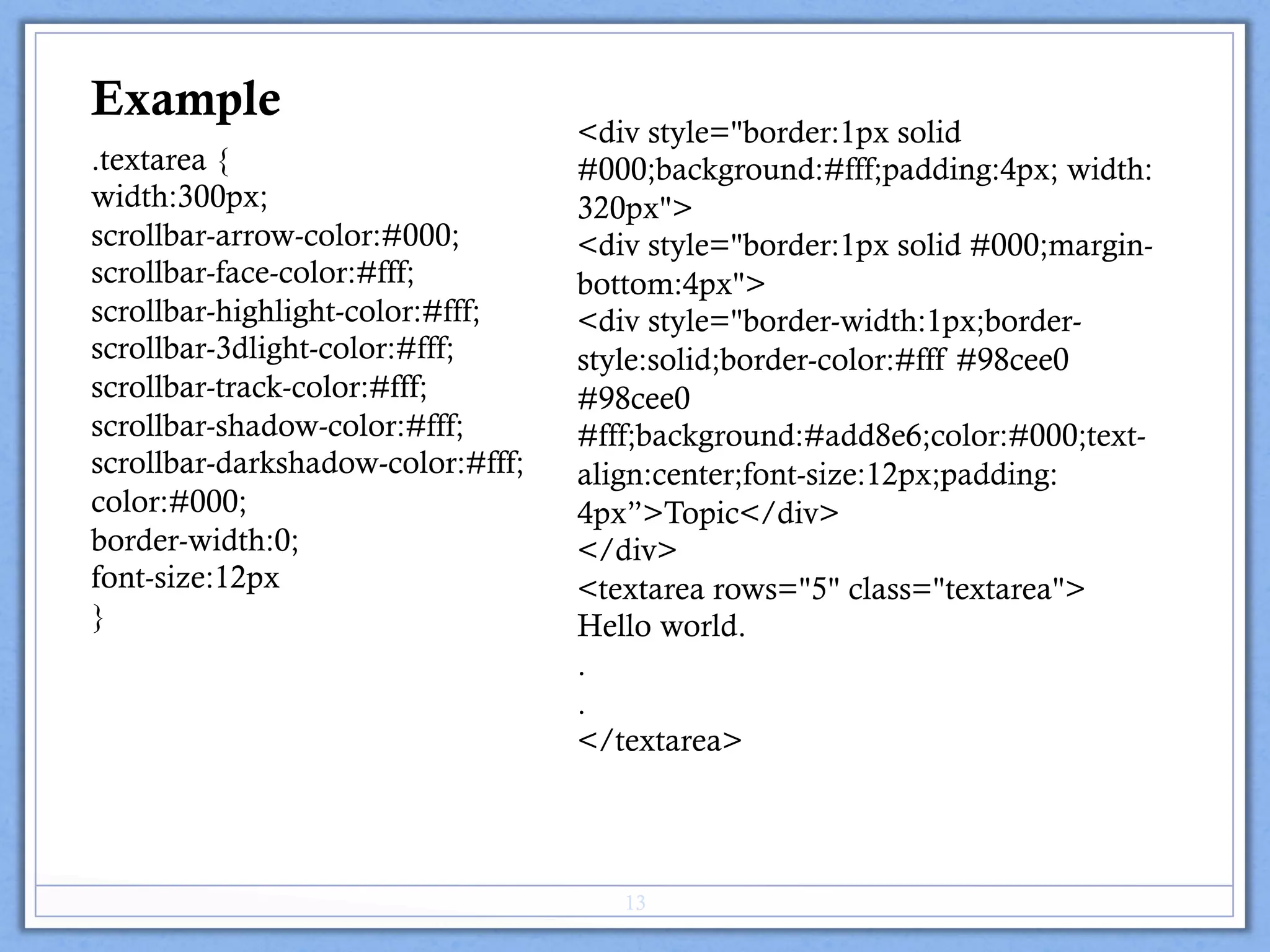.textarea {
width:300px;
scrollbar-arrow-color:#000;
scrollbar-face-color:#fff;
scrollbar-highlight-color:#fff;
scrollbar-3dlight-color:#fff;
scrollbar-track-color:#fff;
scrollbar-shadow-color:#fff;
scrollbar-darkshadow-color:#fff;
color:#000;
border-width:0;
font-size:12px
}
<div style="border:1px solid
#000;background:#fff;padding:4px; width:
320px">
<div style="border:1px solid #000;margin-
bottom:4px">
<div style="border-width:1px;border-
style:solid;border-color:#fff #98cee0
#98cee0
#fff;background:#add8e6;color:#000;text-
align:center;font-size:12px;padding:
4px”>Topic</div>
</div>
<textarea rows="5" class="textarea">
Hello world.
.
.
</textarea>
Example
13
 