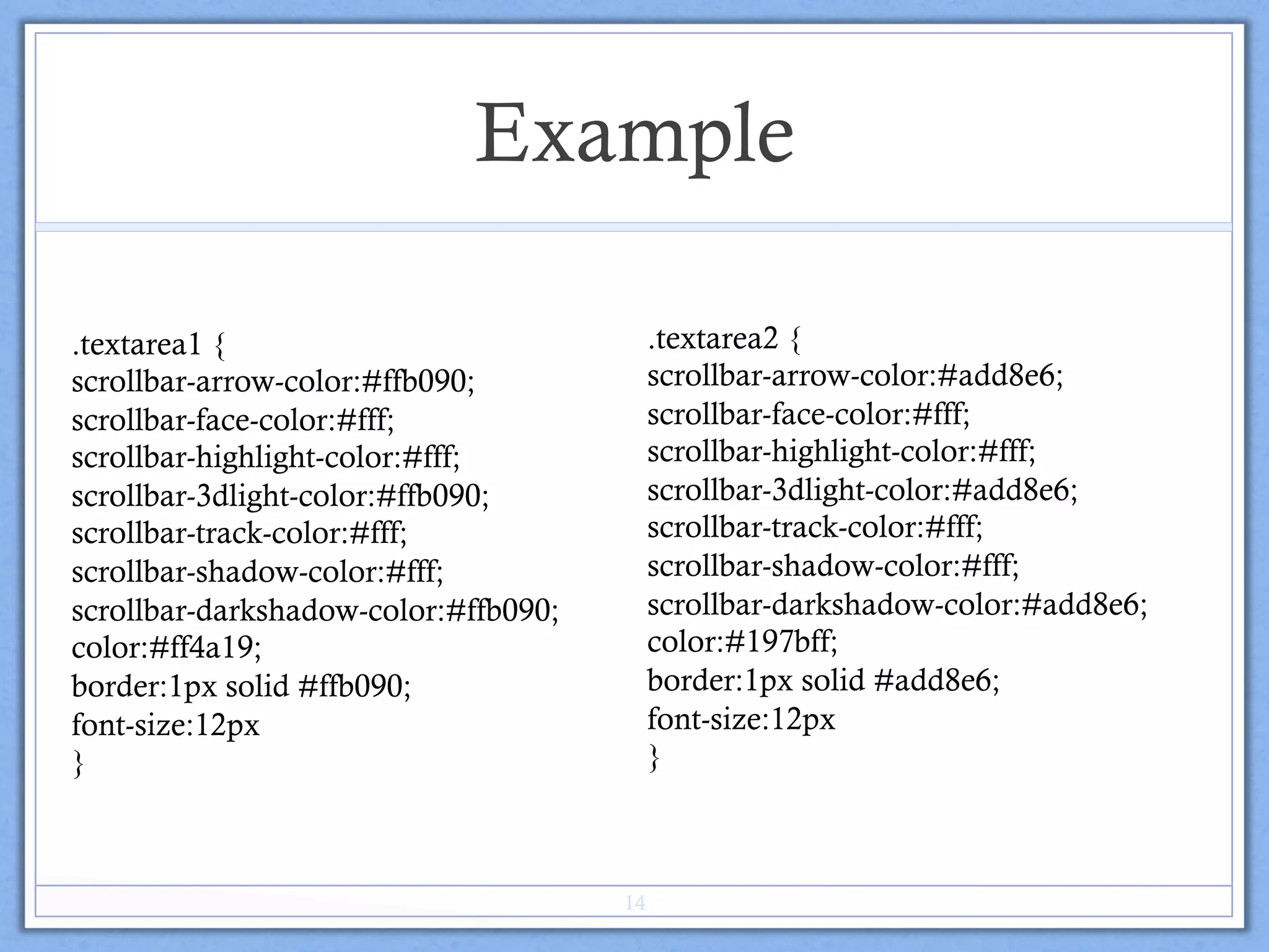 Example
.textarea2 {
scrollbar-arrow-color:#add8e6;
scrollbar-face-color:#fff;
scrollbar-highlight-color:#fff;
scrollbar-3dlight-color:#add8e6;
scrollbar-track-color:#fff;
scrollbar-shadow-color:#fff;
scrollbar-darkshadow-color:#add8e6;
color:#197bff;
border:1px solid #add8e6;
font-size:12px
}
.textarea1 {
scrollbar-arrow-color:#ffb090;
scrollbar-face-color:#fff;
scrollbar-highlight-color:#fff;
scrollbar-3dlight-color:#ffb090;
scrollbar-track-color:#fff;
scrollbar-shadow-color:#fff;
scrollbar-darkshadow-color:#ffb090;
color:#ff4a19;
border:1px solid #ffb090;
font-size:12px
}
14
 