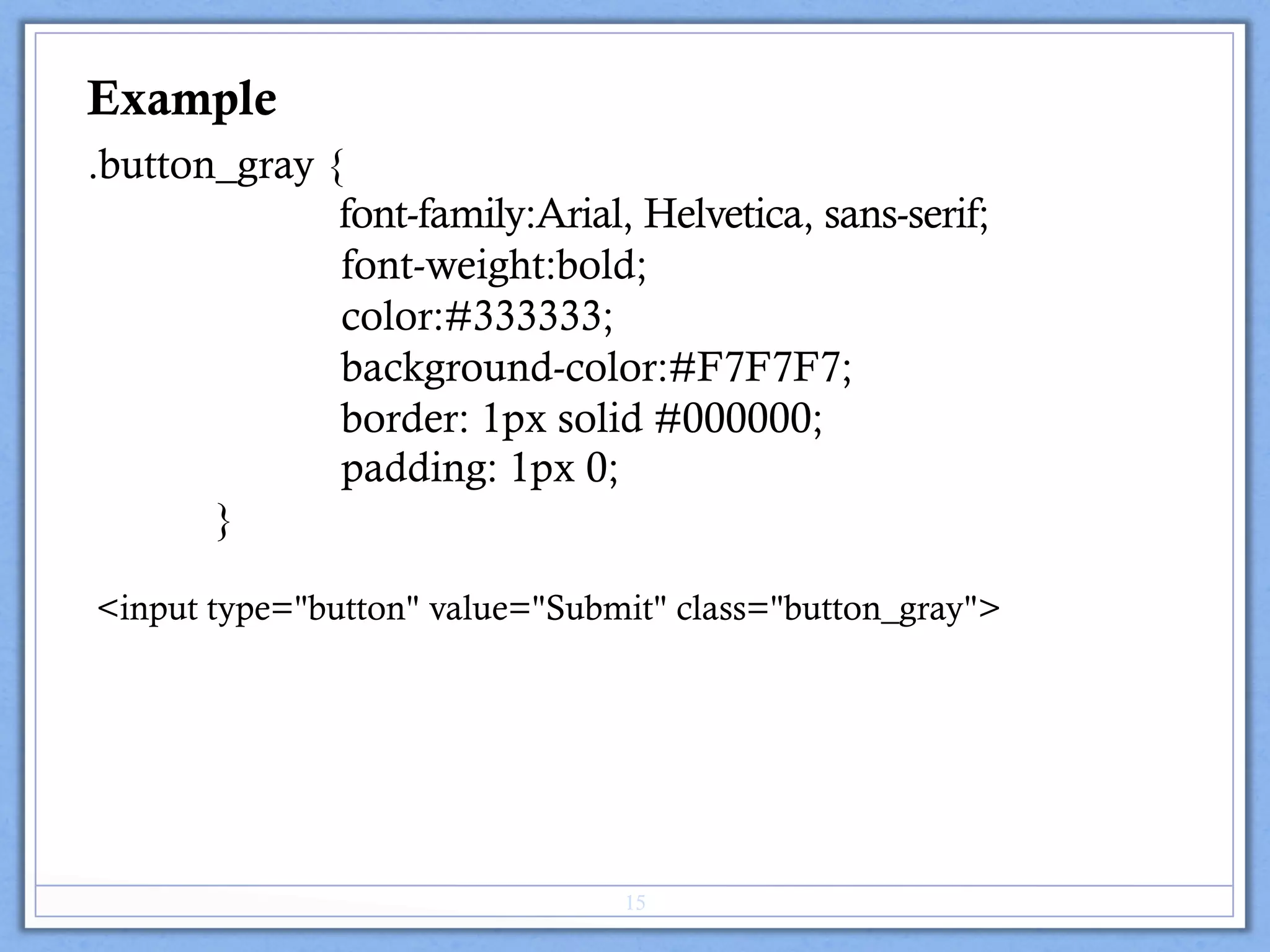 .button_gray {
font-family:Arial, Helvetica, sans-serif;
font-weight:bold;
color:#333333;
background-color:#F7F7F7;
border: 1px solid #000000;
padding: 1px 0;
}
Example
<input type="button" value="Submit" class="button_gray">
15
 