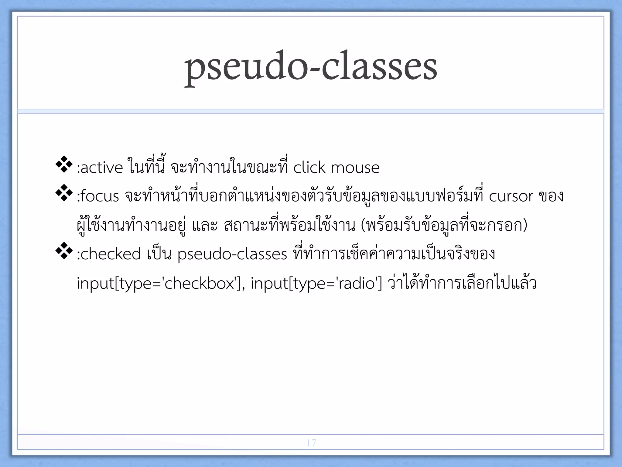 pseudo-classes
v :active ในที่นี้ จะทำงานในขณะที่ click mouse  
v :focus จะทำหนาที่บอกตำแหนงของตัวรับขอมูลของแบบฟอรมที่ cursor ของ
ผูใชงานทำงานอยู และ สถานะที่พรอมใชงาน (พรอมรับขอมูลที่จะกรอก) 
v :checked เปน pseudo-classes ที่ทำการเช็คคาความเปนจริงของ
input[type='checkbox'], input[type='radio'] วาไดทำการเลือกไปแลว 
17
 