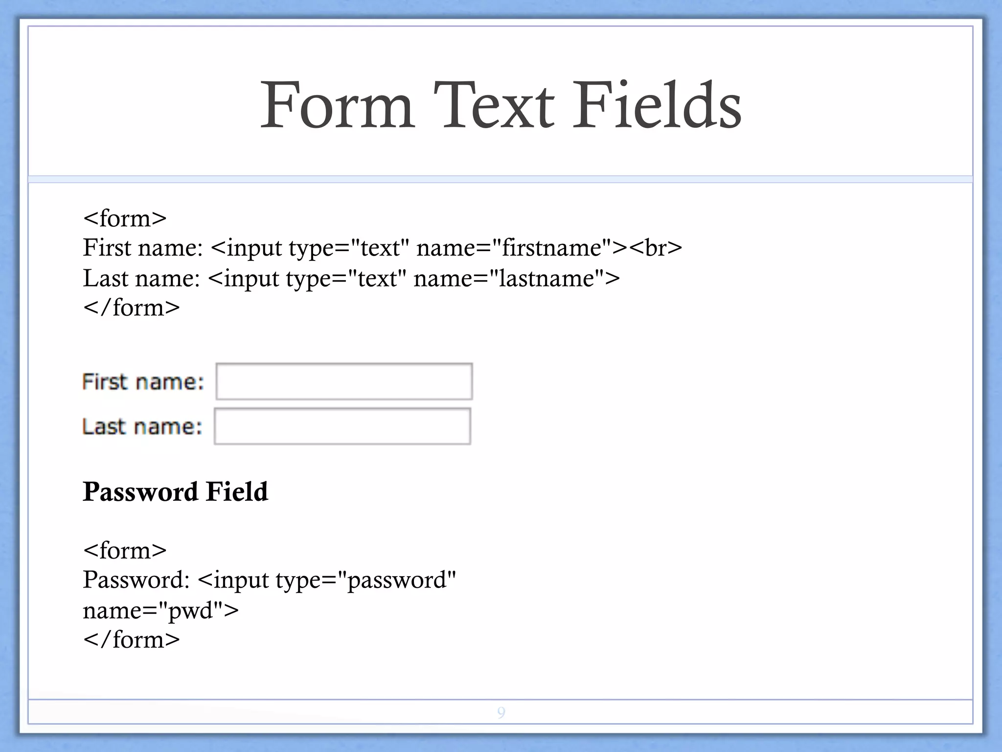 Form Text Fields
<form>
First name: <input type="text" name="firstname"><br>
Last name: <input type="text" name="lastname">
</form>
Password Field
<form>
Password: <input type="password"
name="pwd">
</form>
9
 