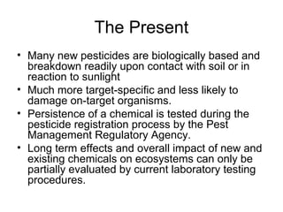 The Present 
• Many new pesticides are biologically based and 
breakdown readily upon contact with soil or in 
reaction to sunlight 
• Much more target-specific and less likely to 
damage on-target organisms. 
• Persistence of a chemical is tested during the 
pesticide registration process by the Pest 
Management Regulatory Agency. 
• Long term effects and overall impact of new and 
existing chemicals on ecosystems can only be 
partially evaluated by current laboratory testing 
procedures. 
 