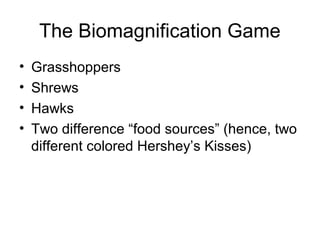 The Biomagnification Game 
• Grasshoppers 
• Shrews 
• Hawks 
• Two difference “food sources” (hence, two 
different colored Hershey’s Kisses) 
