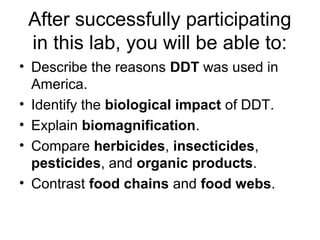 After successfully participating 
in this lab, you will be able to: 
• Describe the reasons DDT was used in 
America. 
• Identify the biological impact of DDT. 
• Explain biomagnification. 
• Compare herbicides, insecticides, 
pesticides, and organic products. 
• Contrast food chains and food webs. 
 
