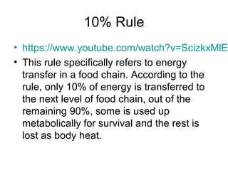 10% Rule 
• https://www.youtube.com/watch?v=ScizkxMlEOM 
• This rule specifically refers to energy 
transfer in a food chain. According to the 
rule, only 10% of energy is transferred to 
the next level of food chain, out of the 
remaining 90%, some is used up 
metabolically for survival and the rest is 
lost as body heat. 
 