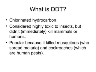 What is DDT? 
• Chlorinated hydrocarbon 
• Considered highly toxic to insects, but 
didn’t (immediately) kill mammals or 
humans. 
• Popular because it killed mosquitoes (who 
spread malaria) and cockroaches (which 
are human pests). 
 
