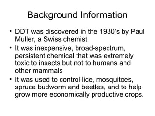 Background Information 
• DDT was discovered in the 1930’s by Paul 
Muller, a Swiss chemist 
• It was inexpensive, broad-spectrum, 
persistent chemical that was extremely 
toxic to insects but not to humans and 
other mammals 
• It was used to control lice, mosquitoes, 
spruce budworm and beetles, and to help 
grow more economically productive crops. 
 