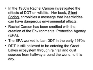 • In the 1950’s Rachel Carson investigated the 
effects of DDT on wildlife. Her book, Silent 
Spring, chronicles a message that insecticides 
can have dangerous environmental effects. 
• Rachel Carson has been credited with the 
creation of the Environmental Protection Agency 
(EPA). 
• The EPA worked to ban DDT in the early 1970’s 
• DDT is still believed to be entering the Great 
Lakes ecosystem through rainfall and dust 
sources from halfway around the world, to this 
day. 
 