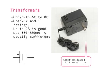 Transformers
-Converts AC to DC.
-Check V and I
 ratings.
-Up to 1A is good,
 but 300-500mA is
 usually sufficient




   +    -
                      Sometimes called
                      “wall warts”   :(
 