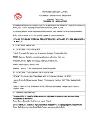 UNIVERSIDAD DE LOS LLANOS

                                      Facultad de Ciencias Básicas e Ingeniería

                                             Ingeniería Electrónica
                                          FORMATO DE LABORATORIO

1) Diseñar el circuito esquemático usando la herramienta de diseño de circuitos esquemáticos
Xilinx , solo usando las compuertas básicas conocidas, (and, or, not)

2) Se debe generar el tren de pulsos correspondiente para verificar las ecuaciones planteadas

3) Se debe entregar la función también usando el mapeo de puertos.

NOTA: EL TIEMPO DE ENTREGA CORRESPONDE ES HASTA LAS 6PM DEL DIA LUNES 4
DE MARZO.

5. FUENTES BIBLIOGRAFICAS

5.1 FUENTES DE CONSULTA BASICA

FLOYD, Thomas L. Fundamentos de sistemas digitales, Prentice Hall, 7ed.

TOCCI. Sistemas Digitales principios y aplicaciones, Prentice Hall, 6ed.

WAKERLY. Diseño digital principios y prácticas, Prentice Hall.

MANO. Diseño digital, Prentice Hall

Maxinez, David G. El arte de programar sistemas digitales.

5.2 FUENTES DE CONSULTA PARA PROFUNDIZACION

BROWN S. Fundamentals of Digital logic with VHDL Design, McGraw Hill, 2000.

Hwang, Enoch O. Microprocessor Design, Principles and Practices With VHDL, Brooks / Cole
2004

Pedroni, Volnei A. Ciruit design with VHDL, MIT Press, Cambridge Massachusetts, London,
England, 2004.

5.3 Fuente de consulta e-libro

Computación IV Diseño de los sistemas digitales: combinatorios, secuenciales,
funcionales e iterativos
Autor: Ibarra Quevedo, Raúl Serrano López, Miguel

Diseño VHDL de sistemas digitales sobre dispositivos lógicos programables FPGAS
Autor: Ballesteros Larrotta, Dora María Piraján Aranguren, Alexis Javier
 