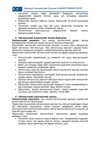 Виртуал Технологийн Тэнхим, Е-НЭЭЛТТЭЙ ИНСТИТУТ 
 Үйлчилгээ үзүүлж чадах боломжийг бүрдүүлэх, үйлчилгээнд 
шаардлагатай нөөцийн богино, дунд, урт хугацаанд зарцуулах 
төлөвлөгөө гаргах. 
 Мэдээллийн аюулгүй байдлыг хангах. Мэдээллийг ялгаатай түвшнүүдэд 
ангилах. 
 Үйлчилгээг тухайн үед гарч буй шинэ технологид тулгуурлан алс 
ирээдүйд хөгжүүлэх хэтийн төлөвлөгөөг гаргах. 
 Үйлчилгээний хэрэгжүүлэхэд шаардлагатай нөөцийг хангах. 
Нийлүүлэгчдийг бэлдэх. 
3. Үйлчилгээний шилжилтийг зохион байгуулах. 
Үйлчилгээний шилжилт: Энэ шатанд үйлчилгээний дизайн шатанд 
боловсруулсан төлөвлөгөөг бодит үйлчилгээ болгож шилжүүлдэг. 
Мэдээллийн технологийн үйлчилгээний шилжилт нь шинэ эсвэл сайжруулсан 
бодит үйлчилгээг бий болгодог. Мөн үйлчилгээнд өөрчлөлт оруулах болон 
үйлчилгээг нэвтрүүлэх процессыг төлөвлөгөөний дагуу явуулах үүрэгтэй. 
Мэдээллийн технологийн үйлчилгээний шилжилтэд дараах асуудлууд хамаарна. 
Үүнд: 
 Үйлчилгээний төлөвлөгөөнд үр өгөөжтэй гэж үзсэн өөрчлөлтүүдийг 
оруулах. 
 Томоохон өөрчлөлтүүдийг цаашид хэрэгжиж эхлэхээс нь өмнө үнэлэх. 
 Өртөг, цаг хугацаа, чанар зэрэг үзүүлэлтээр урьдчилан тооцоолсны дагуу 
нөөцийг хуваарилах төлөвлөгөө гаргах. 
 Үйлчилгээнд хэрэгтэй функцүүдийг хангах боломжтой програм хангамж 
болон системийг бий болгох. 
 Үйлчилгээний бүрэлдэхүүн хэсгүүдийг ашиглалтанд оруулах төлөвлөгөө, 
хуваарь гаргах. Тэдгээрийг тестлэх. 
 Гаргасан үйлчилгээ нь хэрэглэгчийн эрэлт болон мэдээллийн технологийн 
дэд бүтцэд нийцэж байгаа эсэхийг нягтлах. 
 Мэдээллийн технологийн дэд бүтцийг бүрдүүлэгч тоног төхөөрөмжүүд нь 
өөр хоорондоо нийцэж ажиллаж чадах эсэхийг нягтлах. 
 Байгууллага дотроо үйлчилгээний бүхий л зүйлд хамаатай мэдлэгийг 
цуглуулж, дүн шинжилгээ хийж, хадгалж, түгээж байх. 
4. Үйлчилгээний хэрэгжилтийг хангах. 
Үйлчилгээний хэрэгжилт: Энэ шатанд үйлчилгээний шилжилт шатанд бий 
болсон үйлчилгээг хэрэгжүүлдэг. 
Мэдээллийн технологийн үйлчилгээний хэрэгжилт нь үйлчилгээний өдөр тутмын 
үйл ажиллагааг хэрэгжүүлэх, гарсан асуудлыг шийдвэрлэх болон засах, 
үйлчлүүлэгчийн хүсэлтийг бүрэн дүүрэн хангах зэргээр үйлчилгээг үр дүнтэй, үр 
ашигтай хүргэх явдал юм. 
Мэдээллийн технологийн үйлчилгээний хэрэгжилтэд дараах асуудлууд 
хамаарна. Үүнд: 
 Үйлчилгээ болон үйчилгээ үзүүлж байгаа тоног төхөөрөмжийн бүрдлийг 
тогтмол хянах, үйл явдлын бүртгэл хөтлөх, тодорхой нөхцөлд зохистой 
шийдвэр гаргах зорилгоор үйл явдлыг ангилах, шүүх. 
 