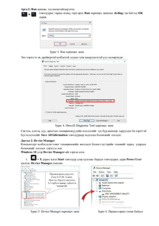 Арга 2: Run цонхны тусламжтайгаар нээх.
товчлуурыг гараас өгөөд, гарч ирэх Run харилцах цонхонд dxdiag гэж бичээд OK
дарна.
Зураг 3. Run харилцах цонх
Энэ хэрэгсэл нь драйвертайхолбоотой алдааг олж шаардлагатайүед засварладаг.
Зураг 4. DirectX Diagnostic Tool харилцах цонх
Систем,дэлгэц, дуу, оролтын төхөөрөмжүүдийн мэдээллийг тус бүр цонхоор харуулдаг ба хэрэгтэй
бүх мэдээллийг Save All Information товчлуураар хадгалах боломжийг олгодог.
Дасгал 2. Device Manager
Компьютерт холбогдсон тоног төхөөрөмжийн жагсаалт болонтэдгээрийн төлөвийг харах, удирдах
боломжийг олгодог хэрэгсэл юм.
Windows 10 дээр Device Manager-ийг хэрхэн нээх:
1. + X дарах эсвэл Start товчлуур дээр хулганы баруун товчлуурыг дарж Power User
цэснээс Device Manager сонгоно.
Зураг 5. Device Manager харилцах цонх Зураг 6. Процессорын төлөв байдал
Процессорын үзүүлэлт:
Core i3-2120, 4 цөмт,
Цөм тус бүрдээ секундэд
3,3 тэрбум заавар гүйцэтгэх
чадвартай.
 