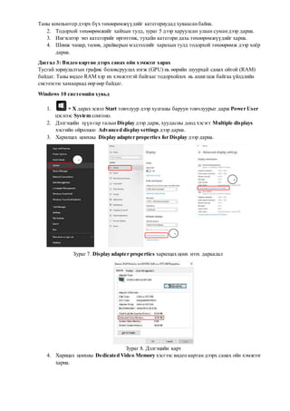 Таны компьютер дээрх бүх төхөөрөмжүүдийг категориудад хуваасанбайна.
2. Тодорхой төхөөрөмжийг хайхын тулд, зураг 5 дээр харуулсан улаан сумандээр дарна.
3. Ингэснээр энэ категорийг өргөтгөж, тухайн категори дахь төхөөрөмжүүдийг харна.
4. Шинж чанар, төлөв, драйверын мэдээллийг харахын тулд тодорхой төхөөрөмж дээр хоёр
дарна.
Дасгал 3: Видео картан дээрх санах ойн хэмжээг харах
Тусгай зориулалтын график боловсруулах нэгж (GPU) нь өөрийн шуурхай санах ойтой (RAM)
байдаг. Таны видео RAM хэр их хэмжээтэй байгааг тодорхойлох нь ашиглаж байгаа үйлдлийн
системээс хамаараад өөр өөр байдаг.
Windows 10 системийн хувьд
1. + X дарах эсвэл Start товчлуур дээр хулганы баруун товчлуурыг дарж Power User
цэснээс System сонгоно.
2. Дэлгэцийн зүүнгар талынDisplay дээр дарж, хуудасны доод хэсэгт Multiple displays
хэсгийн ойролцоо Advanced display settings дээр дарна.
3. Харилцах цонхны Display adapter properties for Display дээр дарна.
Зураг 7. Display adapter properties харилцах цонх нээх дараалал
Зураг 8. Дэлгэцийн карт
4. Харицах цонхны Dedicated Video Memory хэсгээс видео картан дээрх санах ойн хэмжээг
харна.
1
2
3
 