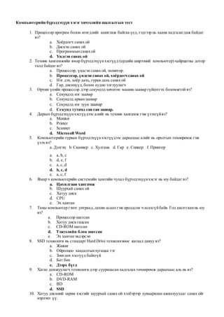 Компьютерийн бүрэлдэхүүн хэсэг хичээлийн шалгалтын тест
1. Процессор програм болон өгөгдлийг ашиглаж байгаа үед,тэдгээр нь хаана хадгалагдаж байдаг
вэ?
a. Хоёрдогч санах ой
b. Дискэн санах ой
c. Программынсанах ой
d. Үндсэн санах ой
2. Техник хангамжийн ямар бүрэлдэхүүнхэсгүүд (ердийн ширээний компьютер) хайрцагны дотор
талд байдаг вэ?
a. Процессор, үндсэн санах ой, монитор.
b. Процессор, үндсэн санах ой, хоёрдогч санах ой
c. Нэг дэх, хоёр дахь, гурав дахь санах ой
d. Гар, дискнүүд,болон аудио тоглуулагч
3. Орчин үеийн процессор дээр секундэд хичнээн машин заавар гүйцэтгэх боломжтой вэ?
a. Секундэд нэг заавар
b. Секундэд арванзаавар
c. Секундэд нэг зуун заавар
d. Секунд тутамд сая сая заавар.
4. Дараах бүрэлдэхүүнхэсгүүдээс алийг нь техник хангамж гэж үзэхгүйвэ?
a. Monitor
b. Printer
c. Scanner
d. Microsoft Word
5. Компьютерийн гурван бүрэлдэхүүнхэсгүүдээс дараахаас алийг нь оролтын төхөөрөмж гэж
үзэх вэ?
a. Дэлгэц b. Сканнер c. Хулгана d. Гар e. Спикер f. Принтер
a. a, b, c
b. d, e, f
c. a, c, d
d. b, c, d
e. a, c, f
6. Ямар ч компьютерийн системийн хамгийн чухал бүрэлдэхүүнхэсэг нь юу байдаг вэ?
a. Цахилгаан хангамж
b. Шуурхай санах ой
c. Хатуу диск
d. CPU
e. Эх хавтан
7. Таны компьютер гэнэт унтраад,дахин асаах гэж оролдсон ч асахгүйбайв. Гол шалтгааннь юу
вэ?
a. Процессор шатсан
b. Хатуу диск гацсан
c. CD-ROM шатсан
d. Тэжээлийн блок шатсан
e. Эх хавтанэвдэрсэн
8. SSD технологи нь стандарт Hard Drive технологиоос яагаад давуу вэ?
a. Жижиг
b. Ойролцоо хандалтынхугацаа тэг
c. Зөөгдөх хэсгүүд байхгүй
d. Бат бөх
e. Дээрх бүгд
9. Хагас дамжуулагч технологи дээр сууриласан хадгалах төхөөрөмж дараахаас аль нь вэ?
a. CD-ROM
b. DVD-RAM
c. BD
d. SSD
10. Хатуу дискний зарим хэсгийг шуурхай санах ой хэлбэрээр хуваарилан ажиллуулдаг санах ойг
нэрлэнэ үү.
 