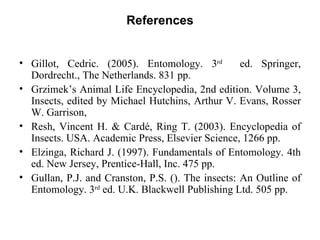 References


• Gillot, Cedric. (2005). Entomology. 3rd          ed. Springer,
  Dordrecht., The Netherlands. 831 pp.
• Grzimek’s Animal Life Encyclopedia, 2nd edition. Volume 3,
  Insects, edited by Michael Hutchins, Arthur V. Evans, Rosser
  W. Garrison,
• Resh, Vincent H. & Cardé, Ring T. (2003). Encyclopedia of
  Insects. USA. Academic Press, Elsevier Science, 1266 pp.
• Elzinga, Richard J. (1997). Fundamentals of Entomology. 4th
  ed. New Jersey, Prentice-Hall, Inc. 475 pp.
• Gullan, P.J. and Cranston, P.S. (). The insects: An Outline of
  Entomology. 3rd ed. U.K. Blackwell Publishing Ltd. 505 pp.
 