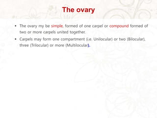 The ovary
 The ovary my be simple, formed of one carpel or compound formed of
two or more carpels united together.
 Carpels may form one compartment (i.e. Unilocular) or two (Bilocular),
three (Trilocular) or more (Multilocular).
 