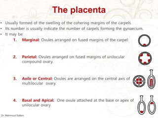 The placenta
• Usually formed of the swelling of the cohering margins of the carpels.
• Its number is usually indicate the number of carpels forming the gynaecium.
• It may be:
1. Marginal: Ovules arranged on fused margins of the carpel.
2. Parietal: Ovules arranged on fused margins of unilocular
compound ovary.
3. Axile or Central: Ovules are arranged on the central axis of
multilocular ovary.
4. Basal and Apical: One ovule attached at the base or apex of
unilocular ovary.
Dr. Mahmoud Sallam
 