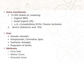  Active Constituents:
1. 15-20% Volatile oil, containing:
• Eugenol (90%),
• Acetyl Eugenol (3%),
• , , -Caryophyllenes (8.5%), Clovene, Isoclovene.
2. Tannins (Gallotannic acid, 13%).
 Uses:
 Aromatic stimulant.
 Antispasmodic, Carminative, Spice.
 Toothache, Antiseptic.
 Preparation of Vanillin.
 Adultrants:
– Clove Stalk.
– Mother Cloves.
– Exhausted cloves.
 
