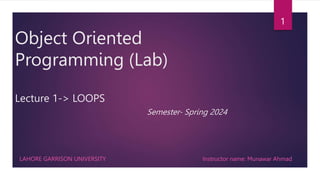 Object Oriented
Programming (Lab)
Lecture 1-> LOOPS
Semester- Spring 2024
LAHORE GARRISON UNIVERSITY
1
Instructor name: Munawar Ahmad
 