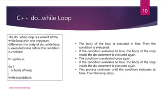 C++ do...while Loop
Lahore Garrison University
10
The do...while loop is a variant of the
while loop with one important
difference: the body of do...while loop
is executed once before the condition
is checked.
Its syntax is:
do {
// body of loop;
}
while (condition);
• The body of the loop is executed at first. Then the
condition is evaluated.
• If the condition evaluates to true, the body of the loop
inside the do statement is executed again.
• The condition is evaluated once again.
• If the condition evaluates to true, the body of the loop
inside the do statement is executed again.
• This process continues until the condition evaluates to
false. Then the loop stops.
 