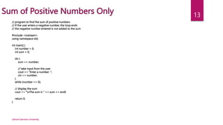Lahore Garrison University
13
Sum of Positive Numbers Only
// program to find the sum of positive numbers
// If the user enters a negative number, the loop ends
// the negative number entered is not added to the sum
#include <iostream>
using namespace std;
int main() {
int number = 0;
int sum = 0;
do {
sum += number;
// take input from the user
cout << "Enter a number: ";
cin >> number;
}
while (number >= 0);
// display the sum
cout << "nThe sum is " << sum << endl;
return 0;
}
 