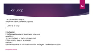 For Loop
Lahore Garrison University
14
The syntax of for-loop is:
for (initialization; condition; update)
{
// body of-loop
}
initialization –
initializes variables and is executed only once
condition –
if true, the body of for loop is executed
if false, the for loop is terminated
update –
updates the value of initialized variables and again checks the condition
 