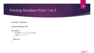 Printing Numbers From 1 to 5
Lahore Garrison
University
16
#include <iostream>
using namespace std;
int main() {
for (int i = 1; i <= 5; ++i) {
cout << i << " ";
}
return 0;
}
 